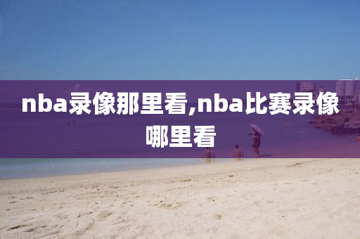 nba录像那里看,nba比赛录像哪里看